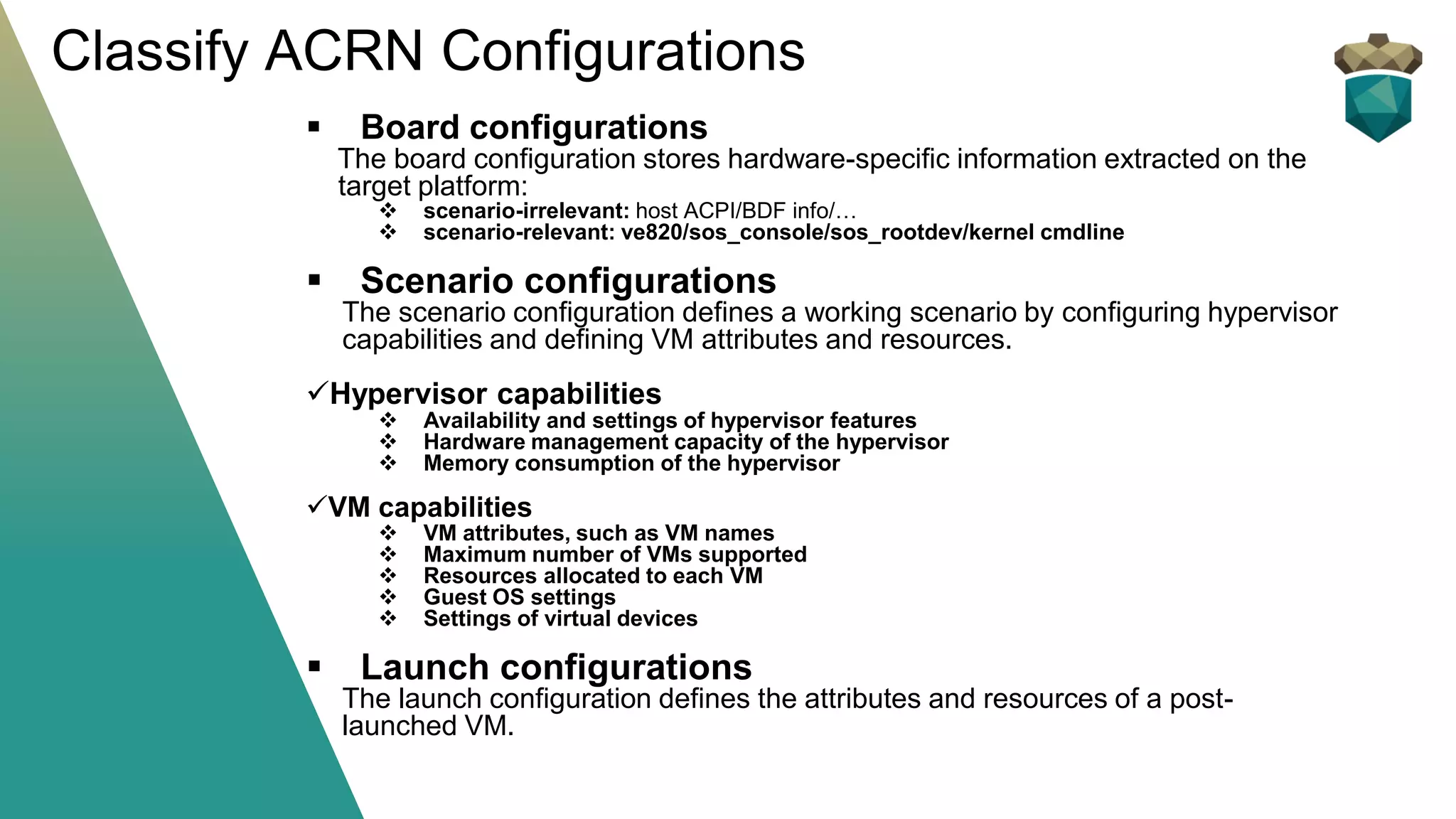 ▪ Board configurations
The board configuration stores hardware-specific information extracted on the
target platform:
❖ scenario-irrelevant: host ACPI/BDF info/…
❖ scenario-relevant: ve820/sos_console/sos_rootdev/kernel cmdline
▪ Scenario configurations
The scenario configuration defines a working scenario by configuring hypervisor
capabilities and defining VM attributes and resources.
✓Hypervisor capabilities
❖ Availability and settings of hypervisor features
❖ Hardware management capacity of the hypervisor
❖ Memory consumption of the hypervisor
✓VM capabilities
❖ VM attributes, such as VM names
❖ Maximum number of VMs supported
❖ Resources allocated to each VM
❖ Guest OS settings
❖ Settings of virtual devices
▪ Launch configurations
The launch configuration defines the attributes and resources of a post-
launched VM.
Classify ACRN Configurations
 