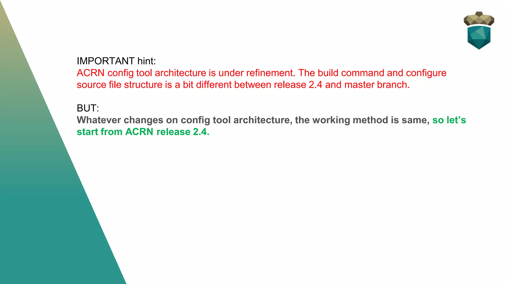 IMPORTANT hint:
ACRN config tool architecture is under refinement. The build command and configure
source file structure is a bit different between release 2.4 and master branch.
BUT:
Whatever changes on config tool architecture, the working method is same, so let’s
start from ACRN release 2.4.
 
