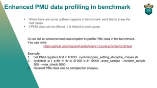 Enhanced PMU data profiling in benchmark
• When there are some outliers happens in benchmark, we’d like to know the
root cause
• If PMU data can be offered, it is helpful to root cause.
So we did an enhancement feature/patch to profile PMU data in the benchmark.
You can refer:
https://github.com/mgcao/rt-tests/tree/v1.0-post-pmc/src/cyclictest
Example:
1. Set PMU registers first in RTOS: cyclictestpmc_setting_shcache_misses.sh
2. cyclictest -a 1 -p 80 -m -N -n -D 900 -q -H 10000 --extra_sample --random_sample
500 --max_check 5000
3. Detailed PMU data can be sampled for analysis.
 
