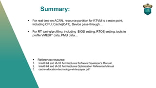Summary:
▪ For real time on ACRN, resource partition for RTVM is a main point,
including CPU, Cache(CAT), Device pass-through…
▪ For RT tuning/profiling: including BIOS setting, RTOS setting, tools to
profile VMEXIT data, PMU data…
▪ Reference resource:
1. Intel® 64 and IA-32 Architectures Software Developer’s Manual
2. Intel® 64 and IA-32 Architectures Optimization Reference Manual
3. cache-allocation-technology-white-paper.pdf
 