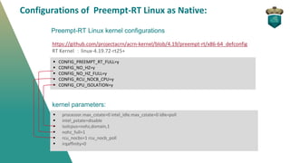Preempt-RT Linux kernel configurations
https://github.com/projectacrn/acrn-kernel/blob/4.19/preempt-rt/x86-64_defconfig
RT Kernel ：linux-4.19.72-rt25+
▪ CONFIG_PREEMPT_RT_FULL=y
▪ CONFIG_NO_HZ=y
▪ CONFIG_NO_HZ_FULL=y
▪ CONFIG_RCU_NOCB_CPU=y
▪ CONFIG_CPU_ISOLATION=y
kernel parameters:
▪ processor.max_cstate=0 intel_idle.max_cstate=0 idle=poll
▪ intel_pstate=disable
▪ isolcpus=nohz,domain,1
▪ nohz_full=1
▪ rcu_nocbs=1 rcu_nocb_poll
▪ irqaffinity=0
Configurations of Preempt-RT Linux as Native:
 