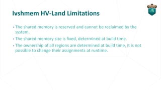 Ivshmem HV-Land Limitations
▹The shared memory is reserved and cannot be reclaimed by the
system.
▹The shared memory size is fixed, determined at build time.
▹The ownership of all regions are determined at build time, it is not
possible to change their assignments at runtime.
 