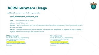 ACRN Ivshmem Usage
Add this line as an acrn-dm boot parameter
-s slot,ivshmem,shm_name,shm_size
-s slot - Specify the virtual PCI slot number
ivshmem - Virtual PCI device name
shm_name - Specify a shared memory name. VMs with the same shm_name share a shared memory region. The shm_name needs to start with
dm:/ prefix or hv:/ prefix.
shm_size - Specify a shared memory size. The unit is megabyte. The size ranges from 2 megabytes to 512 megabytes and must be a power of 2
megabytes. The two communicating VMs must define the same size.
DM-Land Example:
acrn-dm -A -m $mem_size -s 0:0,hostbridge 
-s 3,virtio-blk,/home/acrn/uos1.img 
-s 4,virtio-net,tap0 
-s 5,ivshmem,dm:/shm_region_0,2 
--ovmf /usr/share/acrn/bios/OVMF.fd 
$vm_name
HV-Land Example:
acrn-dm -A -m $mem_size -s 0:0,hostbridge 
-s 3,virtio-blk,/home/acrn/uos2.img 
-s 4,virtio-net,tap1 
-s 5,ivshmem,hv:/shm_region_0,2 
--ovmf /usr/share/acrn/bios/OVMF.fd 
$vm_name
 