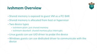 Ivshmem Overview
▹Shared memory is exposed to guest VM as a PCI BAR
▹Shared memory is allocated from host or hypervisor
▹Two device types
▹ Ivshmem-plain: just shared memory
▹ Ivshmem-doorbell: shared memory plus interrupts
▹Linux guests can use UIO driver to probe the device
▹Windows guests can use dedicated driver to communicate with the
device
 