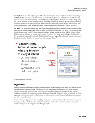 14ADOBE ACROBAT 6.0
Section Two: Accessibility Basics
How To Guide
Security Features One of the advantages of PDF is document integrity and security features. The security settings
for Adobe PDF documents include the option to Enable Text Access For Screen Reader Devices For The Visually
Impaired. Choose Document > Security > Restrict Opening and Editing. From the Password Security Settings dialog
box, you can choose to disallow printing, copying, extracting, commenting, or editing. Note that the availability of
this setting depends on the type of encryption chosen. To allow screen reader access to a tagged PDF document, select
Enable Text Access For Screen Reader Devices For The Visually Impaired. This option is selected by default.
PDF forms One of the more popular uses of PDF documents is the distribution of forms. Using Acrobat 6.0 Profes-
sional, you can make forms accessible online by adding form fields with Tooltips to PDF forms. If forms don’t include
form fields, users must print PDF forms and complete them by hand or on a typewriter. Adding Tooltips to form
fields provides an audio cue for users of screen readers. Users hear “First name” when tabbing to the field where a
first name should be entered, for example. Tooltips should be as terse as possible, and should be descriptive rather
than declarative; they should never contain instructions such as “Enter...”
An example of accessible form design
Tagged PDF
Adobe Acrobat 6.0 Professional or Adobe Acrobat 6.0 Standard software lets you create Adobe PDF files that contain
logical document structures. Logical structure refers to the organization of a document, such as the title page,
chapters, sections, and subsections. The logical structure can indicate the precise reading order, and improve
navigation, particularly for longer, more complex documents. For people who are not able to see or decode the visual
appearance of documents, assistive technology can provide document content by accessing the document structures
and their associated content.
Most assistive technology looks for the underlying structure of a document and depends on that structure to convey
meaning in an alternative format. For visually impaired users, an alternative format conveys the meaning of the
content and images on the computer screen through sound.
 