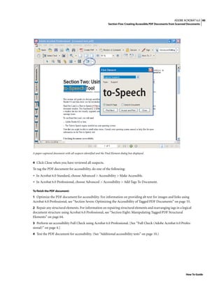 40ADOBE ACROBAT 6.0
Section Five: Creating Accessible PDF Documents from Scanned Documents
How To Guide
A paper-captured document with all suspects identified and the Find Element dialog box displayed
4 Click Close when you have reviewed all suspects.
To tag the PDF document for accessibility, do one of the following:
• In Acrobat 6.0 Standard, choose Advanced > Accessibility > Make Accessible.
• In Acrobat 6.0 Professional, choose Advanced > Accessibility > Add Tags To Document.
To finish the PDF document:
1 Optimize the PDF document for accessibility. For information on providing alt text for images and links using
Acrobat 6.0 Professional, see “Section Seven: Optimizing the Accessibility of Tagged PDF Documents” on page 55.
2 Repair any structural elements. For information on repairing structural elements and rearranging tags in a logical
document structure using Acrobat 6.0 Professional, see “Section Eight: Manipulating Tagged PDF Structural
Elements” on page 64.
3 Perform an accessibility Full Check using Acrobat 6.0 Professional. [See “Full Check (Adobe Acrobat 6.0 Profes-
sional)” on page 4.]
4 Test the PDF document for accessibility. (See “Additional accessibility tests” on page 10.)
 
