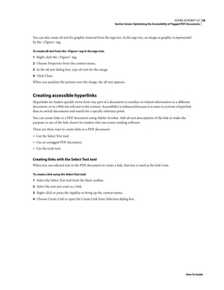 58ADOBE ACROBAT 6.0
Section Seven: Optimizing the Accessibility of Tagged PDF Documents
How To Guide
You can also create alt text for graphic material from the tags tree. In the tags tree, an image or graphic is represented
by the <Figure> tag.
To create alt text from the <Figure> tag in the tags tree:
1 Right-click the <Figure> tag.
2 Choose Properties from the context menu.
3 In the alt text dialog box, type alt text for the image.
4 Click Close.
When you position the pointer over the image, the alt text appears.
Creating accessible hyperlinks
Hyperlinks let readers quickly move from one part of a document to another, to related information in a different
document, or to a Web site relevant to the content. Accessibility is enhanced because it is easier to activate a hyperlink
than to switch documents and search for a specific reference point.
You can create links in a PDF document using Adobe Acrobat. Add alt text descriptions of the link to make the
purpose or use of the link clearer for readers who use screen reading software.
There are three ways to create links in a PDF document:
• Use the Select Text tool.
• Use an untagged PDF document.
• Use the Link tool.
Creating links with the Select Text tool
When you use selected text in the PDF document to create a link, that text is used as the link’s text.
To create a link using the Select Text tool:
1 Select the Select Text tool from the Basic toolbar.
2 Select the text you want as a link.
3 Right-click or press the AppKey to bring up the context menu.
4 Choose Create Link to open the Create Link from Selection dialog box.
 
