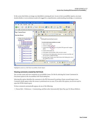 7ADOBE ACROBAT 6.0
Section One: Checking PDF Documents for Accessibility
How To Guide
In the screen shot below, an image was identified as missing alt text. As you review accessibility reports, you must
decide whether or not an element needs to be tagged for comprehension, understanding, knowledge, or consistency.
Highlighted content in a Full Check Accessibility Checker Report
Viewing comments created by Full Check
You can also create and view comments on accessibility issues. Do this by selecting the Create Comments In
Document option in the Accessibility Full Check dialog box.
Selecting this option identifies the comments in the PDF document by putting a frame around suspect areas.
Comment details appear when the mouse is positioned over an area. If you select this option, you do not need to
open the HTML-based report.
To have comments automatically appear, do one of the following:
• Choose Edit > Preferences > Commenting, and then select Automatically Open Pop-ups On Mouse Rollover.
 