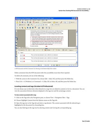 9ADOBE ACROBAT 6.0
Section One: Checking PDF Documents for Accessibility
How To Guide
A PDF document with the Comments List showing in the bottom half of the window
Delete comments from the PDF document after the accessibility issues have been repaired.
To delete all comments, do one of the following:
• With the cursor in the Comments List, choose Edit > Select All, and then press the Delete key.
• Press Ctrl + A (Windows) or Command + A (Mac OS) to Select All, and then press the Delete key.
Locating content and tags (Acrobat 6.0 Professional)
It is not always easy to determine what elements in a tags tree are related to content or text in a document. You can
view the association between elements displayed in the tags tree and the actual page content.
To view content associated with a tag:
1 Click on the Tags tab in the Navigation pane, or choose View > Navigation Tabs > Tags.
2 Choose Highlight Content from the Options menu on the Tags tab.
3 Open the tags tree in the Tags tab and select a tag element. The content associated with the selected tag is
highlighted in the document by a bounding box.
You can also find tags in the tags tree by selecting content and viewing the corresponding tag.
 