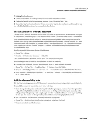10ADOBE ACROBAT 6.0
Section One: Checking PDF Documents for Accessibility
How To Guide
To find a tag for selected content:
1 Use the Select Text tool or TouchUp Text tool to select content within the document.
2 Click on the Tags tab in the Navigation pane, or choose View > Navigation Tabs > Tags.
3 Choose Find Tag From Selection from the Options menu on the Tags tab. You may have to scroll through the tags
tree to find the highlighted element tag associated with the selection.
Checking the reflow order of a document
One way to check the order of elements in a document is to reflow the document using the Reflow tool. The tagged
PDF document is reflowed one page at a time in the document window. Documents can’t be saved in a reflowed state.
If the reflowed document exhibits unexpected results, it may indicate a problem in the reading order. Locate the
problem area in the tags tree to determine how to improve the structure, or if there is another problem, such as an
element that needs to be changed to an artifact to remove it from the reading order. (See “Section Seven: Manipu-
lating Tagged PDF Structural Elements” on page 72.) For more information on fixing reflow problems, access
Acrobat 6.0 Online Help.
To reflow a tagged PDF document, do one of the following:
• Choose View > Reflow.
• Press Ctrl + 4 (Windows) or Command + 4 (Mac OS).
Once you have reviewed a document, you can return it to its normal viewing state.
To view the tagged PDF document in its original state, do one of the following:
• Click the Actual Size button, the Fit In Window button, or the Fit Width button in the toolbar.
• Choose View > Fit Page, View > Actual Size, View > Fit Width, or View > Fit Visible.
• Press Ctrl + 0 for Fit Page, Ctrl + 1 for Actual Size, Ctrl + 2 for Fit Width, or Ctrl + 3 for Fit Visible (Windows).
• Press Command + 0 for Fit Page, Command + 1 for Actual Size, Command + 2 for Fit Width, or Command + 3
for Fit Visible (Mac OS).
Additional accessibility tests
The final step in creating an accessible PDF document is to access the document using available accessibility tools.
To test a PDF document for accessibility, do any of the following:
• Check the logical reading order: Click on the Tags tab in the Navigation pane, or choose View > Navigation Tabs
> Tags. Choose Highlight Content from the Options menu on the Tags tab. Select the tags in descending order,
and expand tags with a plus sign (+) by using the right arrow key when keyboard focus is on the tag, or by clicking
the plus sign. This lets you see the tags’ reading order and their corresponding highlighted content.
• Save a document as Text (Accessible) to visually confirm the reading order.
• Choose View > Read Out Loud to confirm the reading order using Read Out Loud.
• Use a screen reader to read the document.
 