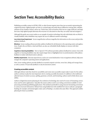 11
How To Guide
Section Two: Accessibility Basics
Publishing accessible content in HTML, PDF, or other format requires more than just accurately representing the
original document. Sighted people can look at a printed page and easily discern differences among titles, subtitles,
columns of text, headers, footers, and so on. Visual clues, such as location of the text on a page, bold text, and large
font sizes, help sighted people determine the structure of a document so that they can easily read and navigate it.
Although this guide uses screen readers as an example of assistive technology that aids individuals who are blind or
visually disabled, other disabilities may require the use of a different assistive technology:
Low vision/visual impairment Screen magnification software magnifies the information on the screen and provides
auditory feedback.
Blindness Screen reading software provides auditory feedback for all elements in the operating system and applica-
tions. People who are blind, or deaf and blind, can also use refreshable Braille displays to interact with their
computers.
Cognitive or learning disabilities Text-to-Speech (TTS) software provides auditory feedback for content. Users with
cognitive or learning disabilities may also require larger fonts or highlighted text in synchronization with auditory
feedback to isolate individual words or phrases.
Mobility Impairments Alternate input devices, such as on-screen keyboards or voice recognition software, help users
navigate the computer’s operating system and applications.
Note: Screen reading software provides feedback on essential computer activities, menu bars, dialog and message boxes,
as well as content; TTS provides feedback on only the document content.
Creating accessible content
Although software tools that check for accessibility and create more accessible output make it easier for the author,
authors continue to play the most important role in creating accessible documents. In addition to the traditional
editorial issues of content accuracy, spelling, grammar, artwork, and formatting, authors need to think about acces-
sibility.
Authors of digital documents planning for the evolution of technology also need to be aware of formatting conven-
tions used by native applications. Typically, this means authors need to use styling conventions available in word
processing and desktop publishing applications. This method is preferable to using character formatting conventions
to convey structural information. Refrain from using bolded text with modified font sizes to indicate a paragraph
heading, for example, and instead apply a style, such as Heading 1, to achieve the same effect. This approach enables
planning for future accessibility.
 