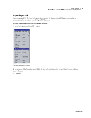 21ADOBE ACROBAT 6.0
Section Three: Accessible PDF documents from Native Applications
How To Guide
Exporting to PDF
Generating tagged PDF files from InDesign involves exporting the document as a PDF file and ensuring that the
appropriate options are selected from the Export PDF dialog box.
To export an InDesign document as an accessible PDF document:
1 In the InDesign menu, choose File > Export.
The Export option in the File menu
2 In the Export dialog box, select Adobe PDF in the Save As Type (Windows) or Format (Mac OS) menu, and then
enter a filename.
3 Click Save.
 