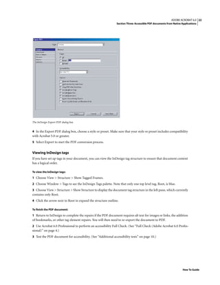 22ADOBE ACROBAT 6.0
Section Three: Accessible PDF documents from Native Applications
How To Guide
The InDesign Export PDF dialog box
4 In the Export PDF dialog box, choose a style or preset. Make sure that your style or preset includes compatibility
with Acrobat 5.0 or greater.
5 Select Export to start the PDF conversion process.
Viewing InDesign tags
If you have set up tags in your document, you can view the InDesign tag structure to ensure that document content
has a logical order.
To view the InDesign tags:
1 Choose View > Structure > Show Tagged Frames.
2 Choose Window > Tags to see the InDesign Tags palette. Note that only one top level tag, Root, is blue.
3 Choose View > Structure > Show Structure to display the document tag structure in the left pane, which currently
contains only Root.
4 Click the arrow next to Root to expand the structure outline.
To finish the PDF document:
1 Return to InDesign to complete the repairs if the PDF document requires alt text for images or links, the addition
of bookmarks, or other tag element repairs. You will then need to re-export the document to PDF.
2 Use Acrobat 6.0 Professional to perform an accessibility Full Check. (See “Full Check (Adobe Acrobat 6.0 Profes-
sional)” on page 4.)
3 Test the PDF document for accessibility. (See “Additional accessibility tests” on page 10.)
 