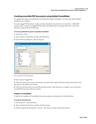 23ADOBE ACROBAT 6.0
Section Three: Accessible PDF documents from Native Applications
How To Guide
Creating accessible PDF documents using Adobe FrameMaker
To complete these tasks, you need Acrobat 6.0 Professional, Adobe FrameMaker 7.0 or later, and Adobe Distiller®
installed on your computer.
To create a tagged PDF document, use the procedure described in this section. Do not use Print > Adobe PDF
(printer name); it creates an untagged PDF document and requires that you add tags and alt text to your PDF
document using Acrobat 6.0 Professional.
To create accessible PDF documents using Adobe FrameMaker:
1 Choose File > Print.
2 Select Generate Acrobat Data, and then click PDF Setup.
3 In the PDF Setup dialog box, select the Tags tab.
The FrameMaker PDF Setup dialog box
4 Select Generate Tagged PDF.
5 Choose the structure you want, such as book or document title, chapter title, head1, head2, and so forth. (Your
tag names can be whatever you choose.)
6 Click Set at the lower left to start the PDF generation process. After the process is complete, you can locate the
accessible PDF document where you saved it.
Graphics in FrameMaker
To add alt text to graphics in FrameMaker documents, graphics must be placed in Anchored Frames.
To create the Anchored Frame:
1 Choose Special > Anchored Frame.
2 Select a position for the frame, and then click New Frame.
3 Add the image file by choosing File > Import > File. Select an image, and then click Import.
 