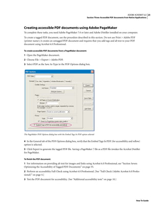 25ADOBE ACROBAT 6.0
Section Three: Accessible PDF documents from Native Applications
How To Guide
Creating accessible PDF documents using Adobe PageMaker
To complete these tasks, you need Adobe PageMaker 7.0 or later and Adobe Distiller installed on your computer.
To create a tagged PDF document, use the procedure described in this section. Do not use Print > Adobe PDF
(printer name); it creates an untagged PDF document and requires that you add tags and alt text to your PDF
document using Acrobat 6.0 Professional.
To create accessible PDF documents from a PageMaker document:
1 Open the PageMaker document.
2 Choose File > Export > Adobe PDF.
3 Select PDF as the Save As Type in the PDF Options dialog box.
The PageMaker PDF Options dialog box with the Embed Tags In PDF option selected
4 In the General tab of the PDF Options dialog box, verify that the Embed Tags In PDF (for accessibility and reflow)
option is selected.
5 Click Export to generate the tagged PDF file. Saving a PageMaker 7 file as a PDF file invokes the Acrobat Distiller
for PageMaker.
To finish the PDF document:
1 For information on providing alt text for images and links using Acrobat 6.0 Professional, see “Section Seven:
Optimizing the Accessibility of Tagged PDF Documents” on page 55.
2 Perform an accessibility Full Check using Acrobat 6.0 Professional. [See “Full Check (Adobe Acrobat 6.0 Profes-
sional)” on page 4.]
3 Test the PDF document for accessibility. (See “Additional accessibility tests” on page 10.)
 