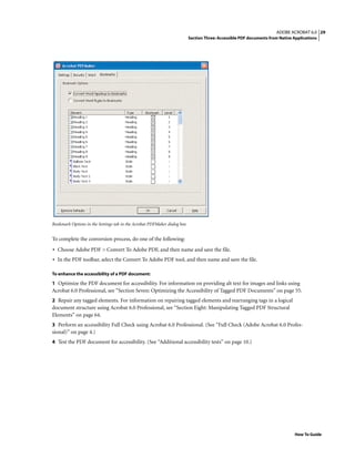 29ADOBE ACROBAT 6.0
Section Three: Accessible PDF documents from Native Applications
How To Guide
Bookmark Options in the Settings tab in the Acrobat PDFMaker dialog box
To complete the conversion process, do one of the following:
• Choose Adobe PDF > Convert To Adobe PDF, and then name and save the file.
• In the PDF toolbar, select the Convert To Adobe PDF tool, and then name and save the file.
To enhance the accessibility of a PDF document:
1 Optimize the PDF document for accessibility. For information on providing alt text for images and links using
Acrobat 6.0 Professional, see “Section Seven: Optimizing the Accessibility of Tagged PDF Documents” on page 55.
2 Repair any tagged elements. For information on repairing tagged elements and rearranging tags in a logical
document structure using Acrobat 6.0 Professional, see “Section Eight: Manipulating Tagged PDF Structural
Elements” on page 64.
3 Perform an accessibility Full Check using Acrobat 6.0 Professional. (See “Full Check (Adobe Acrobat 6.0 Profes-
sional)” on page 4.)
4 Test the PDF document for accessibility. (See “Additional accessibility tests” on page 10.)
 