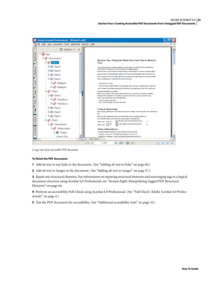 35ADOBE ACROBAT 6.0
Section Four: Creating Accessible PDF Documents from Untagged PDF Documents
How To Guide
A tags tree of an accessible PDF document
To finish the PDF document:
1 Add alt text to any links in the document. (See “Adding alt text to links” on page 60.)
2 Add alt text to images in the document. (See “Adding alt text to images” on page 57.)
3 Repair any structural elements. For information on repairing structural elements and rearranging tags in a logical
document structure using Acrobat 6.0 Professional, see “Section Eight: Manipulating Tagged PDF Structural
Elements” on page 64.
4 Perform an accessibility Full Check using Acrobat 6.0 Professional. [See “Full Check (Adobe Acrobat 6.0 Profes-
sional)” on page 4.]
5 Test the PDF document for accessibility. (See “Additional accessibility tests” on page 10.)
 