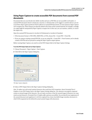 37ADOBE ACROBAT 6.0
Section Five: Creating Accessible PDF Documents from Scanned Documents
How To Guide
Using Paper Capture to create accessible PDF documents from scanned PDF
documents
Documents that you scan directly into Adobe Acrobat and save as PDF files are not accessible to all readers. A
scanned PDF document doesn’t contain text, structure, or elements that can be tagged, so assistive devices can not
access them. Paper Capture performs OCR to add text to scanned PDF documents. In some instances, Paper Capture
can’t recognize text. These instances are directly related to the clarity of the scanned material. For example, a smudge
on a page might be interpreted by Paper Capture as suspect text. In this case, you can examine, confirm, or correct
the suspect text.
Open the scanned PDF document in Acrobat 6.0 Professional or Acrobat 6.0 Standard.
• If the document format is TIFF, JPEG, BMP, PNG, or PCX, choose File > Create PDF > From File.
• If you are using an existing scanned PDF file, or you are using File > Create PDF > From Scanner, you’ve already
created a PDF file and can proceed to setting the Paper Capture output options.
Before running Paper Capture, you need to set the PDF Output Style in the Paper Capture Settings.
To set the PDF Output Style and run Paper Capture:
1 Choose Document > Paper Capture > Start Capture.
2 Click Edit in the Paper Capture dialog box.
The Paper Capture dialog box
3 Select a PDF Output Style in the Paper Capture Settings dialog box.
Note: To replace text with actual rendered characters that result from OCR recognition, choose Formatted Text &
Graphics as your PDF Output Style in the Paper Capture Settings dialog box. Any characters not properly recognized
remain as scanned images of the characters. You can make corrections so that the scanned images of characters are recog-
nized as actual characters. Formatted Text & Graphics offers optimum accessibility. You can keep the exact appearance of
the scanned document and supplement it with the recognized text; choose Searchable Image to produce documents in
which OCR-recognized text lies behind the actual scanned images of the documents.
 