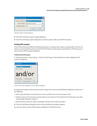 38ADOBE ACROBAT 6.0
Section Five: Creating Accessible PDF Documents from Scanned Documents
How To Guide
The Paper Capture Settings dialog box
4 Click OK in the Paper Capture Settings dialog box.
5 Click OK in the Paper Capture dialog box to start the capture of the scanned PDF document.
Finding OCR suspects
If the OCR dictionary has difficulty identifying characters, it considers them suspect or questionable. You have two
choices in reviewing OCR suspects: Use Find First OCR Suspect to find suspects sequentially in a PDF document; or
choose to have all OCR suspects displayed.
To find the first OCR suspect:
1 Choose Document > Paper Capture > Find First OCR Suspect. The Find Element window displays the first
suspect for inspection.
The first OCR suspect displayed in the Find Element dialog box
2 Compare the suspect in the document with the image of the word in the Find Element dialog box, and do one of
the following:
• Click Accept And Find to accept the text as correct, and then move to the next suspect word.
• Click the suspect in the document and type edits to correct the text (The TouchUp Text tool became active when
Acrobat began looking for suspects).
• Click Find Next to leave the suspect unchanged, and then move to the next suspect.
3 Close the Find Element dialog box when you have finished reviewing the suspects.
You can also choose to have all OCR suspects displayed in the PDF document.
 