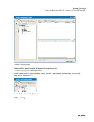 42ADOBE ACROBAT 6.0
Section Five: Creating Accessible PDF Documents from Scanned Documents
How To Guide
The Acrobat Capture 3.0 interface
To build a workflow to create accessible PDF documents in Acrobat Capture 3.0:
1 In the Configure panel, click Insert Workflow.
2 Right-click on the newly inserted workflow (named “Untitled”), select Rename, and then type in an appropriate
name (such as “Accessible PDF”).
The Insert Workflow button in the Configure panel
3 Click Insert Steps.
 