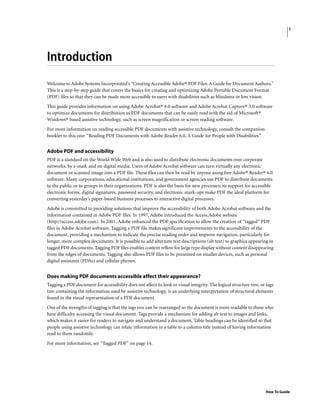1
How To Guide
Introduction
Welcome to Adobe Systems Incorporated’s “Creating Accessible Adobe® PDF Files: A Guide for Document Authors.”
This is a step-by-step guide that covers the basics for creating and optimizing Adobe Portable Document Format
(PDF) files so that they can be made more accessible to users with disabilities such as blindness or low vision.
This guide provides information on using Adobe Acrobat® 6.0 software and Adobe Acrobat Capture® 3.0 software
to optimize documents for distribution as PDF documents that can be easily read with the aid of Microsoft®
Windows® based assistive technology, such as screen magnification or screen reading software.
For more information on reading accessible PDF documents with assistive technology, consult the companion
booklet to this one: “Reading PDF Documents with Adobe Reader 6.0, A Guide for People with Disabilities.”
Adobe PDF and accessibility
PDF is a standard on the World Wide Web and is also used to distribute electronic documents over corporate
networks, by e-mail, and on digital media. Users of Adobe Acrobat software can turn virtually any electronic
document or scanned image into a PDF file. These files can then be read by anyone using free Adobe® Reader® 6.0
software. Many corporations, educational institutions, and government agencies use PDF to distribute documents
to the public or to groups in their organizations. PDF is also the basis for new processes; its support for accessible
electronic forms, digital signatures, password security, and electronic mark-ups make PDF the ideal platform for
converting yesterday’s paper-based business processes to interactive digital processes.
Adobe is committed to providing solutions that improve the accessibility of both Adobe Acrobat software and the
information contained in Adobe PDF files. In 1997, Adobe introduced the Access.Adobe website
(http://access.adobe.com). In 2001, Adobe enhanced the PDF specification to allow the creation of “tagged” PDF
files in Adobe Acrobat software. Tagging a PDF file makes significant improvements to the accessibility of the
document, providing a mechanism to indicate the precise reading order and improve navigation, particularly for
longer, more complex documents. It is possible to add alternate text descriptions (alt text) to graphics appearing in
tagged PDF documents. Tagging PDF files enables content reflow for large type display without content disappearing
from the edges of documents. Tagging also allows PDF files to be presented on smaller devices, such as personal
digital assistants (PDAs) and cellular phones.
Does making PDF documents accessible affect their appearance?
Tagging a PDF document for accessibility does not affect its look or visual integrity. The logical structure tree, or tags
tree containing the information used by assistive technology, is an underlying interpretation of structural elements
found in the visual representation of a PDF document.
One of the strengths of tagging is that the tags tree can be rearranged so the document is more readable to those who
have difficulty accessing the visual document. Tags provide a mechanism for adding alt text to images and links,
which makes it easier for readers to navigate and understand a document. Table headings can be identified so that
people using assistive technology can relate information in a table to a column title instead of having information
read to them randomly.
For more information, see “Tagged PDF” on page 14.
 