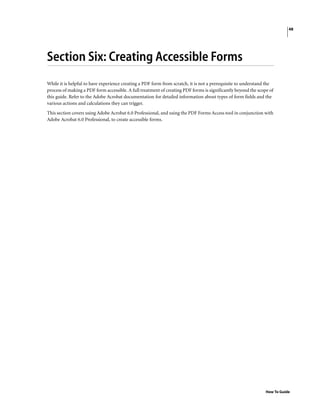 48
How To Guide
Section Six: Creating Accessible Forms
While it is helpful to have experience creating a PDF form from scratch, it is not a prerequisite to understand the
process of making a PDF form accessible. A full treatment of creating PDF forms is significantly beyond the scope of
this guide. Refer to the Adobe Acrobat documentation for detailed information about types of form fields and the
various actions and calculations they can trigger.
This section covers using Adobe Acrobat 6.0 Professional, and using the PDF Forms Access tool in conjunction with
Adobe Acrobat 6.0 Professional, to create accessible forms.
 
