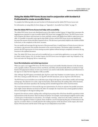 51ADOBE ACROBAT 6.0
Section Six: Creating Accessible Forms
How To Guide
Using the Adobe PDF Forms Access tool in conjunction with Acrobat 6.0
Professional to create accessible forms
To complete the following tasks you need Acrobat 6.0 Professional and the Adobe PDF Forms Access tool.
For information on using tables for form design, see “Appendix C: Accessible Form Tables” on page 79.
How the Adobe PDF Forms Access tool helps with accessibility
The Adobe PDF Forms Access tool, distributed as part of the Adobe Acrobat Capture 3.0 Agent Pack, automates the
tagging process required to create accessible Adobe PDF forms from untagged PDF forms. The PDF Forms Access
tool recognizes the objects and structures in a form and links content with fillable form fields to make forms acces-
sible. It is possible to manually create tags for data fields in forms, and the PDF Forms Access tool significantly
decreases the amount of time and effort required to do so. This decrease is particularly helpful as the number of fields
in the form, or the complexity of the form, increases.
You can modify and rearrange the tag structure of the processed form. A useful feature of Forms Access is that you
can import a tag structure from another document to the current document. This feature makes it possible to
preserve the PDF tag structure of a form among successive updates without having to completely reconstruct the tag
structure in the updated document.
Note: The Adobe PDF Forms Access tool can be installed and run as a stand-alone application or as an agent (plug-in)
for Adobe Acrobat Capture 3.0.x. In Acrobat Capture, the PDF Forms Access tool appears under Step Templates as Tag
Form and under the Workgroup Tab as a manual step.
Form file initialization and initial tag structure
When you open a non-tagged PDF form, the PDF Forms Access tool initially identifies elements in the document,
such as graphic artifacts, document sections, text blocks, and fields, and automatically defines an initial set of tags
based on the page layout analysis. In most cases, however, you need to make further adjustments and refinements to
the tags tree to make the form logically or fully accessible.
Note: Although Tag PDF appears immediately after Tag Form under Step Templates in Acrobat Capture, don’t use Tag
PDF when creating accessible PDF forms. Use Tag PDF with PDF documents, and use Tag Form with PDF forms.
The PDF Forms Access tool allows you to add other types of tags to the tags tree, and to delete, modify, and rearrange
existing tags. The objective is to create a tags tree hierarchy, which determines the reading order of the document,
that accurately and clearly reproduces the meaning and the intended logical flow of the visual document.
The visual representation of a form and the tags tree representation of a form are separate, but parallel, structures.
Each might contain elements not found in the other; for example, the visual form may contain graphical artifacts
that are meaningless in the logical reading order.
In general, the relevant content, reading order, and logical processing order of the form should be equivalent in both
representations of the document. There are always exceptions. For example, visual techniques might be used to make
a certain piece of information in a document – for example a warning – stand out to the reader, so that he or she
notices it first regardless of where it is placed. There would be a case for first placing that piece of information in the
tags tree, no matter where it is visually placed in the reading sequence of the document. In this respect, the visual
layout of the document and the layout of the tags tree are independent of each other.
 