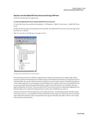 53ADOBE ACROBAT 6.0
Section Six: Creating Accessible Forms
How To Guide
Step four: Use the Adobe PDF Forms Access tool to tag a PDF form
The fourth and final step is to tag the form.
To create accessible electronic forms using the Adobe PDF Forms Access tool:
1 Launch the Forms Access utility by choosing Start > All Programs > Adobe > Forms Access > Adobe PDF Forms
Access.
2 Open the PDF document containing the active form fields. The Adobe PDF Forms Access tool creates tags for the
document as it is opened.
Note: You can only see and edit tags on one page at a time.
The tags tree of an Adobe PDF Forms Access document
Form documents tend to have relatively complex layouts compared to documents with a simple, single column
structure. Form documents frequently use multiple columns and multiple line text blocks to provide instructions for
individual fields. You can place both instructions and labels in various locations relative to the fields they reference
– above, below, right, left, or across the page connected by ellipses, for example. For this reason, the initial PDF Forms
Access processing of the document generally produces a tags tree hierarchy that does not completely reflect the
logical reading order of the form. The success that the PDF Forms Access tool has in analyzing and tagging the form
depends largely on the original formatting and layout and the types of fields that are used in it.
Sometimes the layout of the form field parts in the original document – the identifying number, the label, special
instructions, and so on – cause problems with the way the elements in the tags tree are sequenced. The top-to-bottom
order of document elements as they are represented in the tags tree determines the order in which a screen reader
will read the document elements.
 