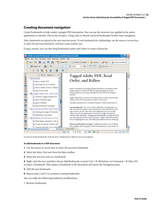 56ADOBE ACROBAT 6.0
Section Seven: Optimizing the Accessibility of Tagged PDF Documents
How To Guide
Creating document navigation
Create bookmarks to help readers navigate PDF documents. You can use the structure you applied in the native
application to identify a hierarchy of topics. Using color to denote top level bookmarks further eases navigation.
Note: Bookmarks are placed at the next insertion point. To nest bookmarks for subheadings, use the mouse or arrow keys
to select the previous bookmark, and then create another one.
Using a mouse, you can also drag bookmarks under each other to create a hierarchy.
A series of nested bookmarks with the level 1 bookmarks in blue for ease of navigation
To add bookmarks to a PDF document:
1 Use the mouse or arrow keys to select the previous bookmark.
2 Select the Select Text tool from the Basic toolbar.
3 Select the text you want as a bookmark.
4 Right-click the text, and then choose Add Bookmark, or press Ctrl + B (Windows) or Command + B (Mac OS)
to insert a bookmark. This creates a bookmark in the document and opens the Navigation pane.
5 Edit the new bookmark.
6 Repeat steps 2 and 3 to continue creating bookmarks.
You can make the following bookmark modifications:
• Rename bookmarks.
 