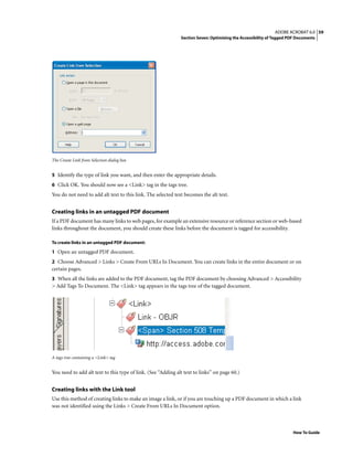 59ADOBE ACROBAT 6.0
Section Seven: Optimizing the Accessibility of Tagged PDF Documents
How To Guide
The Create Link from Selection dialog box
5 Identify the type of link you want, and then enter the appropriate details.
6 Click OK. You should now see a <Link> tag in the tags tree.
You do not need to add alt text to this link. The selected text becomes the alt text.
Creating links in an untagged PDF document
If a PDF document has many links to web pages, for example an extensive resource or reference section or web-based
links throughout the document, you should create these links before the document is tagged for accessibility.
To create links in an untagged PDF document:
1 Open an untagged PDF document.
2 Choose Advanced > Links > Create From URLs In Document. You can create links in the entire document or on
certain pages.
3 When all the links are added to the PDF document, tag the PDF document by choosing Advanced > Accessibility
> Add Tags To Document. The <Link> tag appears in the tags tree of the tagged document.
A tags tree containing a <Link> tag
You need to add alt text to this type of link. (See “Adding alt text to links” on page 60.)
Creating links with the Link tool
Use this method of creating links to make an image a link, or if you are touching up a PDF document in which a link
was not identified using the Links > Create From URLs In Document option.
 