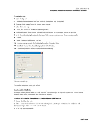 60ADOBE ACROBAT 6.0
Section Seven: Optimizing the Accessibility of Tagged PDF Documents
How To Guide
To use the Link tool:
1 Open the Tags tab.
2 Locate the content under the link. (See “Locating contents and tags” on page 9.)
3 Create a <Link> tag and move the content under that tag.
4 Select the <Link> tag.
5 Choose the Link tool on the Advanced Editing toolbar.
6 Hold down the left mouse button, and then drag a box around the element you want to use as a link.
7 In the Create Link dialog box, identify the type of link you want, and then enter the appropriate details.
8 Click OK.
9 Choose Options >Find from the Tags tab.
10 From the pop-up menu in the Find dialog box, select Unmarked Links.
11 Click Find. The new link should be highlighted with a blue box.
12 Click Add Tag to place an OBJR object under the <Link> tag.
The Create Link dialog box
You need to add alt text to this type of link.
Adding alt text to links
When you need to provide alt text for a link, you must first find its tag in the tags tree. You may find it easier to start
with the link in the PDF document than to search the tags tree.
To find a <Link> in the tags tree from a link in a PDF document and add alt text to it:
1 Choose the Select Text tool.
2 Select a range of text that will be near the link in the tags tree. (Ideally, you would select the text for the link.
However, doing so in this case would activate the link.)
3 In the Tags tab, click Options.
 