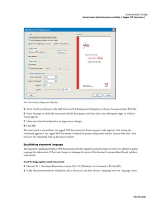 62ADOBE ACROBAT 6.0
Section Seven: Optimizing the Accessibility of Tagged PDF Documents
How To Guide
Add Watermark & Background dialog box
5 Select the Browse button in the Add Watermark & Background dialog box to choose the watermarked PDF file.
6 Select the page on which the watermark should first appear, and then select any subsequent pages on which it
should appear.
7 Make any other desired position or appearance changes.
8 Click OK.
The watermark is inserted into the tagged PDF document but doesn’t appear in the tags tree. Not having the
watermark appear in the tagged PDF document is helpful for people using screen readers because they won’t hear
pieces of the watermark read in document content.
Establishing document language
The readability and accessibility of PDF documents and other digital documents improves when you identify a global
language for a document. If there are changes in language for parts of the document, you can identify and tag them
individually.
To set the language for an entire document:
1 Choose File > Document Properties, or press Ctrl + D (Windows) or Command + D (Mac OS).
2 In the Document Properties dialog box, select Advanced, and then choose a language from the Language menu.
 