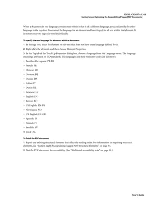 63ADOBE ACROBAT 6.0
Section Seven: Optimizing the Accessibility of Tagged PDF Documents
How To Guide
When a document in one language contains text within it that is of a different language, you can identify the other
language in the tags tree. You can set the language for an element and have it apply to all text within that element. It
is not necessary to tag each word individually.
To specify the text language for elements within a document:
1 In the tags tree, select the element or sub-tree that does not have a text language defined for it.
2 Right-click the element, and then choose Element Properties.
3 In the Tag tab of the TouchUp Properties dialog box, choose a language from the Language menu. The language
encodings are based on ISO standards. The languages and their respective codes are as follows:
• Brazilian Portuguese: PT-BR
• French: FR
• Chinese: ZH
• German: DE
• Danish: DA
• Italian: IT
• Dutch: NL
• Japanese: JA
• English: EN
• Korean: KO
• US English: EN-US
• Norwegian: NO
• UK English: EN-GB
• Spanish: ES
• Finnish: FI
• Swedish: SV
4 Click OK.
To finish the PDF document:
1 Repair any existing structural elements that affect the reading order. For information on repairing structural
elements, see “Section Eight: Manipulating Tagged PDF Structural Elements” on page 64.
2 Test the PDF document for accessibility. (See “Additional accessibility tests” on page 10.)
 