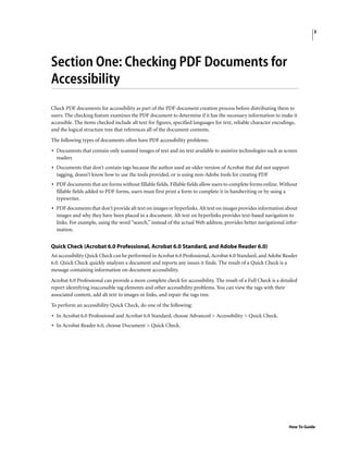 3
How To Guide
Section One: Checking PDF Documents for
Accessibility
Check PDF documents for accessibility as part of the PDF document creation process before distributing them to
users. The checking feature examines the PDF document to determine if it has the necessary information to make it
accessible. The items checked include alt text for figures, specified languages for text, reliable character encodings,
and the logical structure tree that references all of the document contents.
The following types of documents often have PDF accessibility problems:
• Documents that contain only scanned images of text and no text available to assistive technologies such as screen
readers
• Documents that don’t contain tags because the author used an older version of Acrobat that did not support
tagging, doesn’t know how to use the tools provided, or is using non-Adobe tools for creating PDF
• PDF documents that are forms without fillable fields. Fillable fields allow users to complete forms online. Without
fillable fields added to PDF forms, users must first print a form to complete it in handwriting or by using a
typewriter.
• PDF documents that don’t provide alt text on images or hyperlinks. Alt text on images provides information about
images and why they have been placed in a document. Alt text on hyperlinks provides text-based navigation to
links. For example, using the word “search,” instead of the actual Web address, provides better navigational infor-
mation.
Quick Check (Acrobat 6.0 Professional, Acrobat 6.0 Standard, and Adobe Reader 6.0)
An accessibility Quick Check can be performed in Acrobat 6.0 Professional, Acrobat 6.0 Standard, and Adobe Reader
6.0. Quick Check quickly analyzes a document and reports any issues it finds. The result of a Quick Check is a
message containing information on document accessibility.
Acrobat 6.0 Professional can provide a more complete check for accessibility. The result of a Full Check is a detailed
report identifying inaccessible tag elements and other accessibility problems. You can view the tags with their
associated content, add alt text to images or links, and repair the tags tree.
To perform an accessibility Quick Check, do one of the following:
• In Acrobat 6.0 Professional and Acrobat 6.0 Standard, choose Advanced > Accessibility > Quick Check.
• In Acrobat Reader 6.0, choose Document > Quick Check.
 