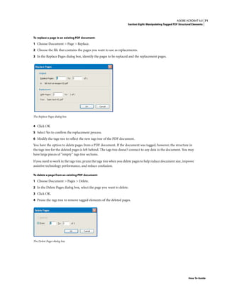 71ADOBE ACROBAT 6.0
Section Eight: Manipulating Tagged PDF Structural Elements
How To Guide
To replace a page in an existing PDF document:
1 Choose Document > Page > Replace.
2 Choose the file that contains the pages you want to use as replacements.
3 In the Replace Pages dialog box, identify the pages to be replaced and the replacement pages.
The Replace Pages dialog box
4 Click OK
5 Select Yes to confirm the replacement process.
6 Modify the tags tree to reflect the new tags tree of the PDF document.
You have the option to delete pages from a PDF document. If the document was tagged, however, the structure in
the tags tree for the deleted pages is left behind. The tags tree doesn’t connect to any data in the document. You may
have large pieces of “empty” tags tree sections.
If you need to work in the tags tree, prune the tags tree when you delete pages to help reduce document size, improve
assistive technology performance, and reduce confusion.
To delete a page from an existing PDF document:
1 Choose Document > Pages > Delete.
2 In the Delete Pages dialog box, select the page you want to delete.
3 Click OK.
4 Prune the tags tree to remove tagged elements of the deleted pages.
The Delete Pages dialog box
 