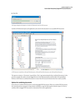 73ADOBE ACROBAT 6.0
Section Eight: Manipulating Tagged PDF Structural Elements
How To Guide
6 Click OK.
The Progress dialog box that appears as Acrobat 6.0 Professional creates the PDF document
Acrobat 6.0 Professional opens each application and converts the document to an accessible PDF document.
A PDF document created from a Microsoft Word document, a Microsoft PowerPoint document, and a Microsoft Excel document
The tags tree contains a <Document> tag and three <Part> tags representing the three combined documents. In the
previous example, the author correctly tagged the text in the slide presentation and the table in the spreadsheet.
Perform a Full Check on combined documents to ensure that all structural elements have been made accessible.
Options for combining documents
If you choose to combine PDF documents, avoid using tagged PDF documents. When you combine PDF documents,
the conversion process attempts to retag content, resulting in a tags tree that requires extensive repair. It is best to
combine either untagged PDF documents or documents from native applications.
 