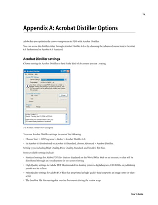 75
How To Guide
Appendix A: Acrobat Distiller Options
Adobe lets you optimize the conversion process to PDF with Acrobat Distiller.
You can access the distiller either through Acrobat Distiller 6.0 or by choosing the Advanced menu item in Acrobat
6.0 Professional or Acrobat 6.0 Standard.
Acrobat Distiller settings
Choose settings in Acrobat Distiller to best fit the kind of document you are creating.
The Acrobat Distiller main dialog box
To access Acrobat Distiller settings, do one of the following:
• Choose Start > All Programs > Adobe > Acrobat Distiller 6.0.
• In Acrobat 6.0 Professional or Acrobat 6.0 Standard, choose Advanced > Acrobat Distiller.
Setting types including High Quality, Press Quality, Standard, and Smallest File Size.
Some available settings include:
• Standard settings for Adobe PDF files that are displayed on the World Wide Web or an intranet, or that will be
distributed through an e-mail system for on-screen viewing
• High Quality settings for Adobe PDF files intended for desktop printers, digital copiers, CD-ROMs, or publishing
proofs sent to a client
• Press Quality settings for Adobe PDF files that are printed as high-quality final output to an image-setter or plate-
setter
• The Smallest File Size settings for interim documents during the review stage
 