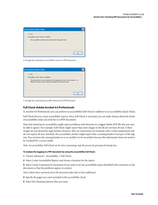 4ADOBE ACROBAT 6.0
Section One: Checking PDF Documents for Accessibility
How To Guide
A message box reporting no accessibility issues in a PDF document
A message box reporting inaccessible elements of a PDF document
Full Check (Adobe Acrobat 6.0 Professional)
In Acrobat 6.0 Professional, you can perform an accessibility Full Check in addition to an accessibility Quick Check.
Full Check lets you create accessibility reports. Once Full Check is activated, you can make choices about the kinds
of accessibility issues you look for in a PDF document.
Note that checking for accessibility might report problems with elements in a tagged Adobe PDF file that you may
be able to ignore. For example, Full Check might report that some images in the file do not have alt text; if these
images are just decorative page borders, however, they are unnecessary for someone with a vision impairment and
do not require alt text. Similarly, the accessibility checker might report that a running header is not part of the tags
tree. You can leave the running header as-is, or modify it to be an artifact because this information does not need to
be vocalized by a screen reader.
Note: An accessibility Full Check can be time-consuming; stop the process by pressing the Escape key.
To analyze the tagging in a PDF document by using the accessibility Full Check:
1 Choose Advanced > Accessibility > Full Check.
2 Select Create Accessibility Report, and choose a location for the report.
3 Select Create Comments In Document if you want to see the accessibility issues identified with comments in the
document so that the problems appear in context.
Note: Delete these comments from the document after they’ve been addressed.
4 Specify the pages you want included in the accessibility check.
5 Select the Checking Options that you want.
 