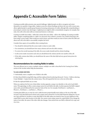 79
How To Guide
Appendix C: Accessible Form Tables
Creating accessible tables presents some special challenges. Sighted people are able to recognize and orient
themselves very quickly to large tables. A glance across the column headings and down the rows will, in most cases,
allows sighted people to quickly grasp the general meaning and purpose of a table, although fully comprehending or
processing its contents may take longer. A sighted person might be able to immediately recognize, for example, that
only a few cells in the entire table are of personal interest or relevance.
Creating accessible form tables – tables that contain data entry fields – adds to the challenge of creating accessible
tables. Imagine completing fields in a table in an electronic form without a monitor. You could be listening to the
form using a screen reader. What would you need to know, and what would you want to know, about the table and
about each cell in the table to successfully complete the form?
Consider these aspects of accessibility when creating forms:
• You should be informed that the screen reader is about to read a table.
• For orientation, you should know how many columns and rows the table contains.
• To convey the overall meaning of the table, the screen reader should read the column headings.
• As the screen reader encounters each cell, you should know the column and the row number of the cell.
• If the table contains data fields, you should know the name of the data field and any special instructions for
entering data.
Recommendations for creating fields in tables
The most efficient way to create a multiple-column, multiple-row table is described in the Creating Form Tables
section of the Acrobat online Help documentation.
To create multiple table fields:
1 Individually create a complete row of fields in the table.
2 Select those fields by using Shift-drag, and then replicate them by selecting Advanced > Forms > Fields or selecting
Create Multiple > Copies from the context menu. This will expand the first row to the rest of the table.
3 Edit the replicated fields one at a time.
When you replicate the first row of data fields, Acrobat appends a unique row identifier to the end of each field’s
name. This appendage, in effect, creates unique names for each field in the table. Acrobat separates the field’s original
name with a period followed by the numerical value of the row. For example, FirstName.0... LastName.0...,
Phone.0..., FirstName.1..., LastName.1..., Phone.1...
Creating data fields one at a time for such a table becomes proportionally more tedious as the size of the table
increases. Each data field must be drawn and a unique name entered for it in the Field Properties dialog box. Do not
use Copy and Paste in Acrobat to create data fields in the table unless you intend to have an exact duplicate of the
copied field in some other location in the table. You cannot create unique names for copied fields: If you change the
name of one table, the name of the other table also changes. Data entered into one field is reflected in its copy, and
vice versa.
 