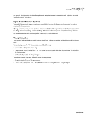 16ADOBE ACROBAT 6.0
Section Two: Accessibility Basics
How To Guide
For detailed information on the standard tag elements of tagged Adobe PDF documents, see “Appendix D: Adobe
Standard Elements” on page 81.
Logical document structure (tags tree)
When a PDF document is tagged, a relationship is established between the document’s elements and an order or
structure for those elements.
The tags root is the parent, and the structural elements are children. The tags root remains the “common ancestor”
for all tags, but subsequent tags can have child tags of their own. These are specific relationships among elements.
For more information on accessible tagged PDF, visit http://access.adobe.com.
Viewing the tags tree
You can easily view the logical document structure or tags tree. The tags tree is found in the Tags tab of the Navigation
pane.
To view the tags tree of a PDF document, do one of the following:
• Choose View > Navigation Tabs > Tags.
• On a Windows system, choose Alt + V for View, N for Navigation, then G for Tags. There is no Mac OS equivalent
for this command.
• Click on the Tags tab in the Navigation pane.
To dock the Content, Tags, and Fields tabs in the Navigation pane:
• Drag individual tabs to the Navigation pane.
• Choose View > Navigation Tabs > Dock All Tabs to move all floating tabs to the Navigation pane.
 