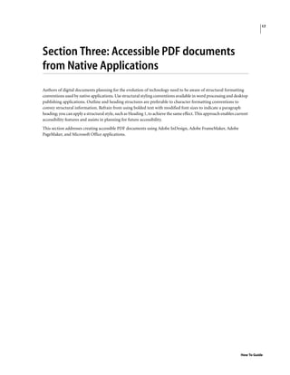 17
How To Guide
Section Three: Accessible PDF documents
from Native Applications
Authors of digital documents planning for the evolution of technology need to be aware of structural formatting
conventions used by native applications. Use structural styling conventions available in word processing and desktop
publishing applications. Outline and heading structures are preferable to character formatting conventions to
convey structural information. Refrain from using bolded text with modified font sizes to indicate a paragraph
heading; you can apply a structural style, such as Heading 1, to achieve the same effect. This approach enables current
accessibility features and assists in planning for future accessibility.
This section addresses creating accessible PDF documents using Adobe InDesign, Adobe FrameMaker, Adobe
PageMaker, and Microsoft Office applications.
 