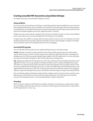 18ADOBE ACROBAT 6.0
Section Three: Accessible PDF documents from Native Applications
How To Guide
Creating accessible PDF documents using Adobe InDesign
To complete these tasks, you need Adobe InDesign 2.0 or later.
Using workflows
You can use practices and techniques in InDesign to control the logical flow of generated PDF documents. Given this
basic background information, you can minimize, if not eliminate, the amount of post-PDF processing required to
accurately produce an accessible PDF document. Post-processing changes to the PDF tag structure cannot be saved
and must be manually reapplied each time the original document is converted.
Problem areas may increase with the complexity of the document. Decide the relevance of certain visual embellish-
ments, and consider ways to provide meaningful alternate descriptive text for graphics.
To a great extent, the workflow is a develop-and-test iteration until test criteria are met. At a minimum, test criteria
should specify that the document flows logically and includes alt text for relevant graphics. Changes to the logical
structure should be made in the InDesign document structure and tagging.
Correcting PDF tag order
Two areas that affect PDF tag order from the original InDesign document are threads and tags.
Threads InDesign uses threads to indicate the flow of text among visually separate frames that contain related
content. When frames are moved or resized, the body of text repositions itself within the frames accordingly. The
InDesign export-to-PDF process groups threaded frames together in the PDF tag hierarchy. As a result, specifying
how frames are threaded in InDesign can affect the PDF tag structure and logical flow.
Tags InDesign tags added with the Tags palette are not the same as PDF tags. However, InDesign tags determine the
tagged PDF structure. You can tag a graphic in InDesign and add alt text to it using the InDesign Structure pane.
This ability is an important feature because documents created using InDesign tend to be graphic-intensive. If the
alt text is not added within the InDesign tag structure, it needs to be added using Acrobat 6.0 Professional once the
tagged PDF document has been created. You can also tag every frame in the document, which lets you arrange the
sequence of tags in the InDesign Structure pane. This directly controls the sequence of tags in the exported PDF file.
The use of threads and tags in InDesign provides relatively complete control over the tag structure used for accessi-
bility purposes in PDF documents. No post-PDF processing modifications to the PDF tag structure should be
necessary if the InDesign document is structured appropriately in regard to logical flow
Threading
When you thread a collection of InDesign frames together, the frames are represented as a single element, called a
Story in InDesign. Ultimately, when you export a document to PDF, the group of threaded frames is represented in
the PDF tag hierarchy as a <Sect> tag.
 