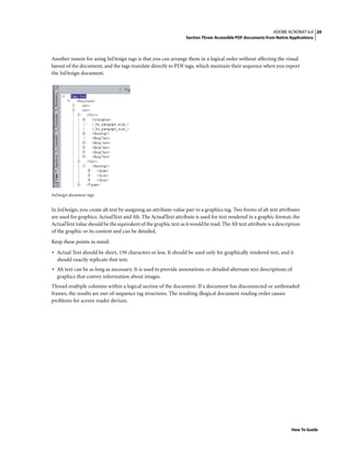 20ADOBE ACROBAT 6.0
Section Three: Accessible PDF documents from Native Applications
How To Guide
Another reason for using InDesign tags is that you can arrange them in a logical order without affecting the visual
layout of the document, and the tags translate directly to PDF tags, which maintain their sequence when you export
the InDesign document.
InDesign document tags
In InDesign, you create alt text by assigning an attribute-value pair to a graphics tag. Two forms of alt text attributes
are used for graphics: ActualText and Alt. The ActualText attribute is used for text rendered in a graphic format; the
ActualText value should be the equivalent of the graphic text as it would be read. The Alt text attribute is a description
of the graphic or its content and can be detailed.
Keep these points in mind:
• Actual Text should be short, 150 characters or less. It should be used only for graphically rendered text, and it
should exactly replicate that text.
• Alt text can be as long as necessary. It is used to provide annotations or detailed alternate text descriptions of
graphics that convey information about images.
Thread multiple columns within a logical section of the document. If a document has disconnected or unthreaded
frames, the results are out-of-sequence tag structures. The resulting illogical document reading order causes
problems for screen reader devices.
 