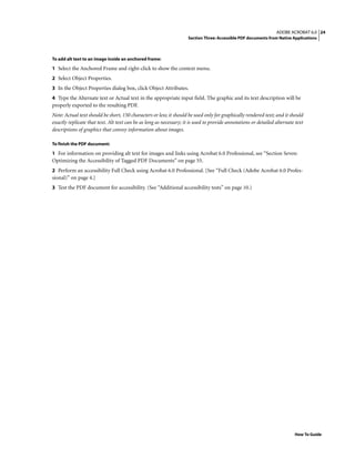 24ADOBE ACROBAT 6.0
Section Three: Accessible PDF documents from Native Applications
How To Guide
To add alt text to an image inside an anchored frame:
1 Select the Anchored Frame and right-click to show the context menu.
2 Select Object Properties.
3 In the Object Properties dialog box, click Object Attributes.
4 Type the Alternate text or Actual text in the appropriate input field. The graphic and its text description will be
properly exported to the resulting PDF.
Note: Actual text should be short, 150 characters or less; it should be used only for graphically rendered text; and it should
exactly replicate that text. Alt text can be as long as necessary; it is used to provide annotations or detailed alternate text
descriptions of graphics that convey information about images.
To finish the PDF document:
1 For information on providing alt text for images and links using Acrobat 6.0 Professional, see “Section Seven:
Optimizing the Accessibility of Tagged PDF Documents” on page 55.
2 Perform an accessibility Full Check using Acrobat 6.0 Professional. [See “Full Check (Adobe Acrobat 6.0 Profes-
sional)” on page 4.]
3 Test the PDF document for accessibility. (See “Additional accessibility tests” on page 10.)
 