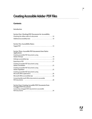 iii
CreatingAccessibleAdobe® PDFFiles
Contents
Introduction
Section One: Checking PDF Documents for Accessibility
Checking the reflow order of a document . . . . . . . . . . . . . . . . . . . . . .10
Additional accessibility tests . . . . . . . . . . . . . . . . . . . . . . . . . . . . . . . . . . .10
Section Two: Accessibility Basics
Tagged PDF . . . . . . . . . . . . . . . . . . . . . . . . . . . . . . . . . . . . . . . . . . . . . . . . . . .14
Section Three: Accessible PDF documents from Native
Applications
Creating accessible PDF documents using
Adobe InDesign . . . . . . . . . . . . . . . . . . . . . . . . . . . . . . . . . . . . . . . . . . . . . . .18
InDesign accessibility tips . . . . . . . . . . . . . . . . . . . . . . . . . . . . . . . . . . . . . .19
Exporting to PDF . . . . . . . . . . . . . . . . . . . . . . . . . . . . . . . . . . . . . . . . . . . . . .21
Creating accessible PDF documents using
Adobe FrameMaker . . . . . . . . . . . . . . . . . . . . . . . . . . . . . . . . . . . . . . . . . . .23
Creating accessible PDF documents using
Adobe PageMaker . . . . . . . . . . . . . . . . . . . . . . . . . . . . . . . . . . . . . . . . . . . . .25
Creating accessible PDF documents using
Microsoft Office applications . . . . . . . . . . . . . . . . . . . . . . . . . . . . . . . . . . .26
Microsoft Office accessibility tips . . . . . . . . . . . . . . . . . . . . . . . . . . . . . . .26
Converting Microsoft Office documents to accessible
PDF documents . . . . . . . . . . . . . . . . . . . . . . . . . . . . . . . . . . . . . . . . . . . . . . .28
Section Four: Creating Accessible PDF Documents from
Untagged PDF Documents
Converting untagged PDF documents to accessible
PDF documents . . . . . . . . . . . . . . . . . . . . . . . . . . . . . . . . . . . . . . . . . . . . . . .34
 