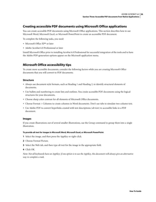 26ADOBE ACROBAT 6.0
Section Three: Accessible PDF documents from Native Applications
How To Guide
Creating accessible PDF documents using Microsoft Office applications
You can create accessible PDF documents using Microsoft Office applications. This section describes how to use
Microsoft Word, Microsoft Excel, or Microsoft PowerPoint to create an accessible PDF document.
To complete the following tasks, you need:
• Microsoft Office XP® or later
• Adobe Acrobat 6.0 Professional or later
Install Microsoft Office prior to installing Acrobat 6.0 Professional for successful integration of the tools and to have
the Adobe PDF-generation options appear on the Microsoft application menu.
Microsoft Office accessibility tips
To create more accessible documents, consider the following factors while you are creating Microsoft Office
documents that you will convert to PDF documents.
Structure
• Always use document style formats, such as Heading 1 and Heading 2, to identify structural elements of
documents.
• Use bullets and numbering to create lists and outlines. You create accessible PDF documents using the logical
structures for your documents.
• Choose sharp color contrast for all elements of Microsoft Office documents.
• Choose Format > Columns to create columns in Word documents. Don’t use tabs to simulate two-column text.
• Use Adobe PDF to convert hyperlinks created with text descriptions (alt text) to accessible links in a PDF
document.
Images
If you create illustrations out of several smaller illustrations, use the Group command to group them into a single
illustration.
To provide alt text for images in Microsoft Word, Microsoft Excel, or Microsoft PowerPoint:
1 Select the image, and then press the AppKey or right-click.
2 Choose Format Picture.
3 Select the Web tab, and then type alt text for the image in the appropriate field.
4 Click OK.
Note: Not all keyboards have an AppKey; if one option is to use the AppKey, this document will always give an alternative
way to complete a task.
 