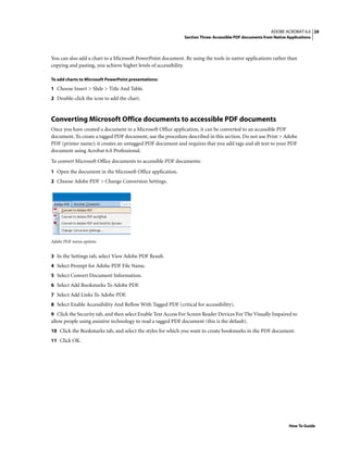 28ADOBE ACROBAT 6.0
Section Three: Accessible PDF documents from Native Applications
How To Guide
You can also add a chart to a Microsoft PowerPoint document. By using the tools in native applications rather than
copying and pasting, you achieve higher levels of accessibility.
To add charts to Microsoft PowerPoint presentations:
1 Choose Insert > Slide > Title And Table.
2 Double-click the icon to add the chart.
Converting Microsoft Office documents to accessible PDF documents
Once you have created a document in a Microsoft Office application, it can be converted to an accessible PDF
document. To create a tagged PDF document, use the procedure described in this section. Do not use Print > Adobe
PDF (printer name); it creates an untagged PDF document and requires that you add tags and alt text to your PDF
document using Acrobat 6.0 Professional.
To convert Microsoft Office documents to accessible PDF documents:
1 Open the document in the Microsoft Office application.
2 Choose Adobe PDF > Change Conversion Settings.
Adobe PDF menu options
3 In the Settings tab, select View Adobe PDF Result.
4 Select Prompt for Adobe PDF File Name.
5 Select Convert Document Information.
6 Select Add Bookmarks To Adobe PDF.
7 Select Add Links To Adobe PDF.
8 Select Enable Accessibility And Reflow With Tagged PDF (critical for accessibility).
9 Click the Security tab, and then select Enable Text Access For Screen Reader Devices For The Visually Impaired to
allow people using assistive technology to read a tagged PDF document (this is the default).
10 Click the Bookmarks tab, and select the styles for which you want to create bookmarks in the PDF document.
11 Click OK.
 