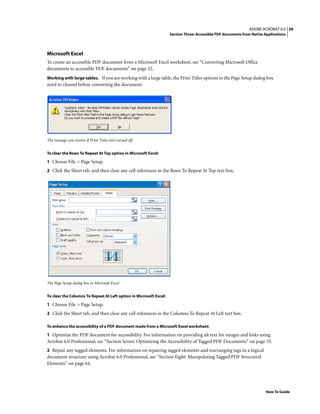 30ADOBE ACROBAT 6.0
Section Three: Accessible PDF documents from Native Applications
How To Guide
Microsoft Excel
To create an accessible PDF document from a Microsoft Excel worksheet, see “Converting Microsoft Office
documents to accessible PDF documents” on page 32.
Working with large tables. If you are working with a large table, the Print Titles options in the Page Setup dialog box
need to cleared before converting the document.
The message you receive if Print Titles isn’t turned off
To clear the Rows To Repeat At Top option in Microsoft Excel:
1 Choose File > Page Setup.
2 Click the Sheet tab, and then clear any cell references in the Rows To Repeat At Top text box.
The Page Setup dialog box in Microsoft Excel
To clear the Columns To Repeat At Left option in Microsoft Excel:
1 Choose File > Page Setup.
2 Click the Sheet tab, and then clear any cell references in the Columns To Repeat At Left text box.
To enhance the accessibility of a PDF document made from a Microsoft Excel worksheet:
1 Optimize the PDF document for accessibility. For information on providing alt text for images and links using
Acrobat 6.0 Professional, see “Section Seven: Optimizing the Accessibility of Tagged PDF Documents” on page 55.
2 Repair any tagged elements. For information on repairing tagged elements and rearranging tags in a logical
document structure using Acrobat 6.0 Professional, see “Section Eight: Manipulating Tagged PDF Structural
Elements” on page 64.
 