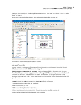 31ADOBE ACROBAT 6.0
Section Three: Accessible PDF documents from Native Applications
How To Guide
3 Perform an accessibility Full Check using Acrobat 6.0 Professional. (See “Full Check (Adobe Acrobat 6.0 Profes-
sional)” on page 4.)
4 Test the PDF document for accessibility. (See “Additional accessibility tests” on page 10.)
An accessible PDF document created using a Microsoft Excel document
Microsoft PowerPoint
To create accessible PDF documents from Microsoft PowerPoint slide presentations, see “Converting Microsoft
Office documents to accessible PDF documents” on page 28.
Adding transitions to an accessible PDF document When creating accessible PDF documents from Microsoft
PowerPoint slides, you may want to apply transitions to the tagged PDF document using Acrobat 6.0 Professional.
Transitions are effects such as dissolve, blinds left, box in, or cover down. You can apply transitions in PDF
documents to any page, however PDF content based on slide presentations lends itself to transitions more than other
types of content.
To apply a transition to a tagged PDF document or page using Acrobat 6.0 Professional:
1 Choose Document > Pages > Set Page Transitions.
2 Select the transition you want.
3 Select a speed for implementing the transition.
4 If you want the transition timed, select Auto Flip, and then select an Auto Flip time interval.
5 Select the Page Range option that corresponds to the transition.
 