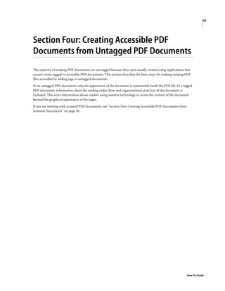 33
How To Guide
Section Four: Creating Accessible PDF
Documents from Untagged PDF Documents
The majority of existing PDF documents are not tagged because they were usually created using applications that
cannot create tagged or accessible PDF documents. This section describes the basic steps for making existing PDF
files accessible by adding tags to untagged documents.
In an untagged PDF document, only the appearance of the document is represented inside the PDF file. In a tagged
PDF document, information about the reading order, flow, and organizational structure of the document is
included. This extra information allows readers using assistive technology to access the content of the document
beyond the graphical appearance of the pages.
If you are working with scanned PDF documents, see “Section Five: Creating Accessible PDF Documents from
Scanned Documents” on page 36.
 